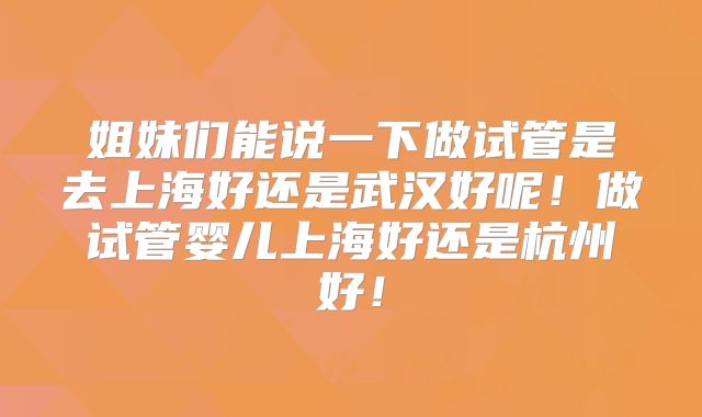 姐妹们能说一下做试管是去上海好还是武汉好呢！做试管婴儿上海好还是杭州好！