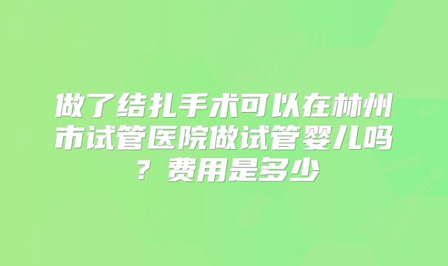 做了结扎手术可以在林州市试管医院做试管婴儿吗？费用是多少