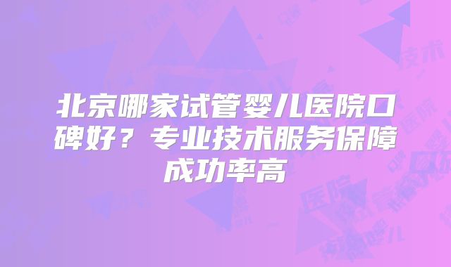 北京哪家试管婴儿医院口碑好？专业技术服务保障成功率高