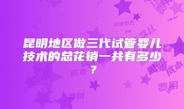 昆明地区做三代试管婴儿技术的总花销一共有多少？