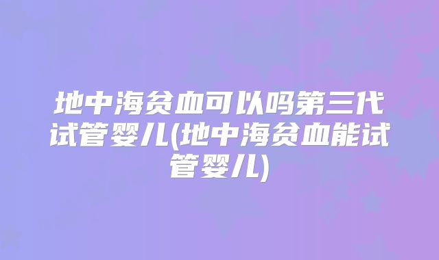 地中海贫血可以吗第三代试管婴儿(地中海贫血能试管婴儿)