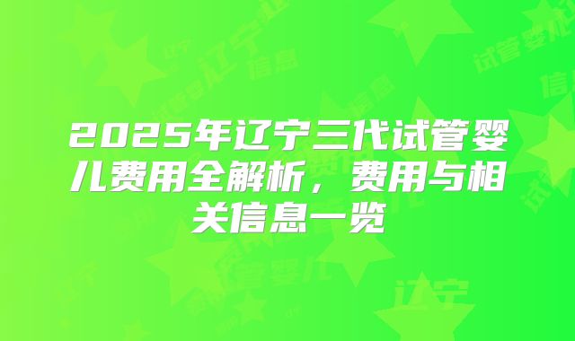 2025年辽宁三代试管婴儿费用全解析,费用与相关信息一览