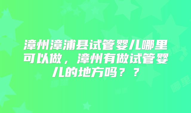 漳州漳浦县试管婴儿哪里可以做，漳州有做试管婴儿的地方吗？？