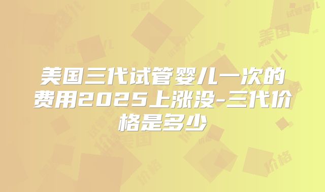 美国三代试管婴儿一次的费用2025上涨没-三代价格是多少