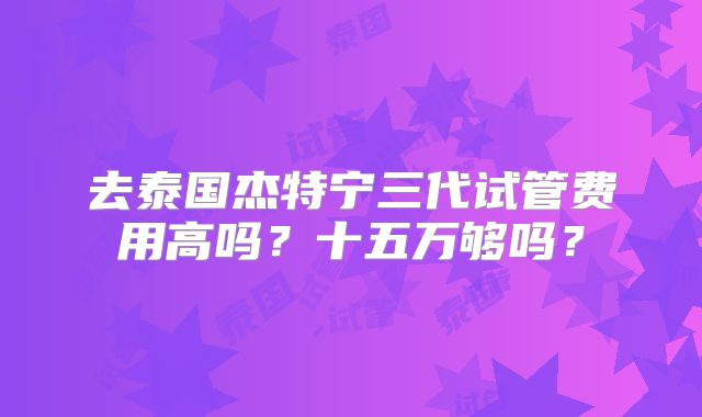 去泰国杰特宁三代试管费用高吗?十五万够吗?