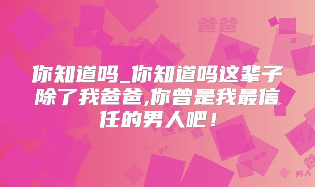 你知道吗_你知道吗这辈子除了我爸爸,你曾是我最信任的男人吧！