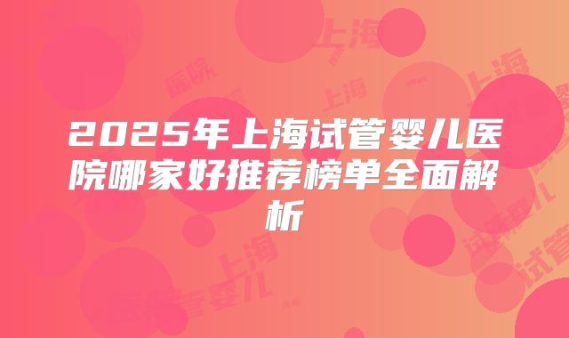 2025年上海试管婴儿医院哪家好推荐榜单全面解析