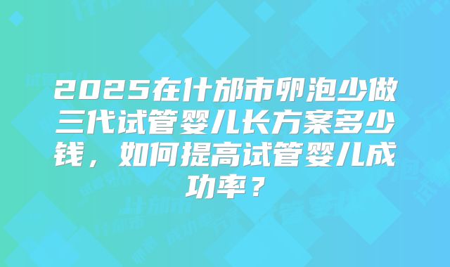 2025在什邡市卵泡少做三代试管婴儿长方案多少钱，如何提高试管婴儿成功率？