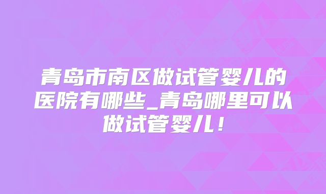 青岛市南区做试管婴儿的医院有哪些_青岛哪里可以做试管婴儿！