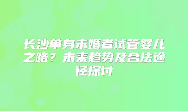 长沙单身未婚者试管婴儿之路？未来趋势及合法途径探讨