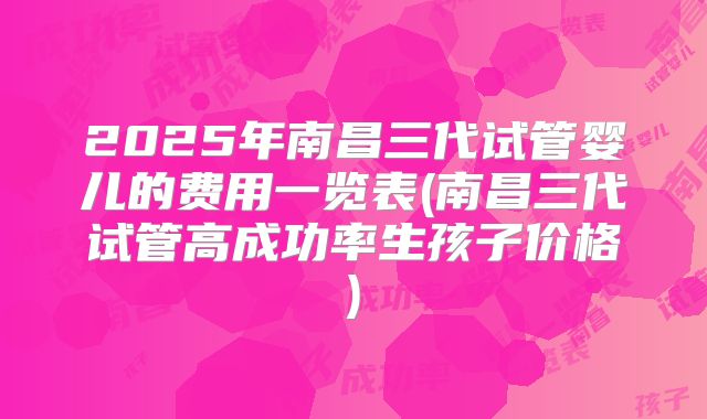 2025年南昌三代试管婴儿的费用一览表(南昌三代试管高成功率生孩子价格)