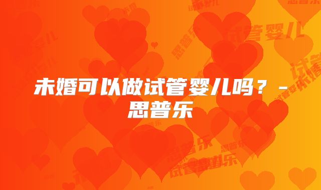 未婚可以做试管婴儿吗？-思普乐