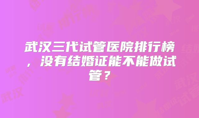 武汉三代试管医院排行榜，没有结婚证能不能做试管？