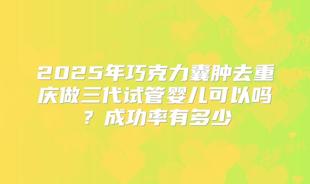 2025年巧克力囊肿去重庆做三代试管婴儿可以吗?成功率有多少