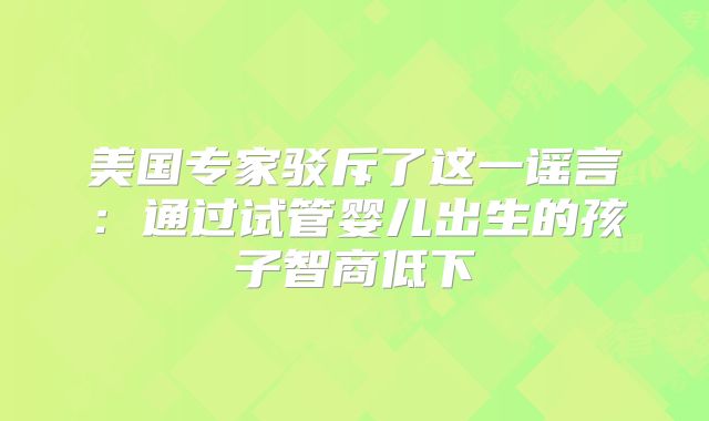 美国专家驳斥了这一谣言:通过试管婴儿出生的孩子智商低下