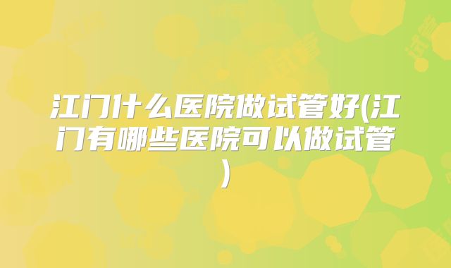 江门什么医院做试管好(江门有哪些医院可以做试管)