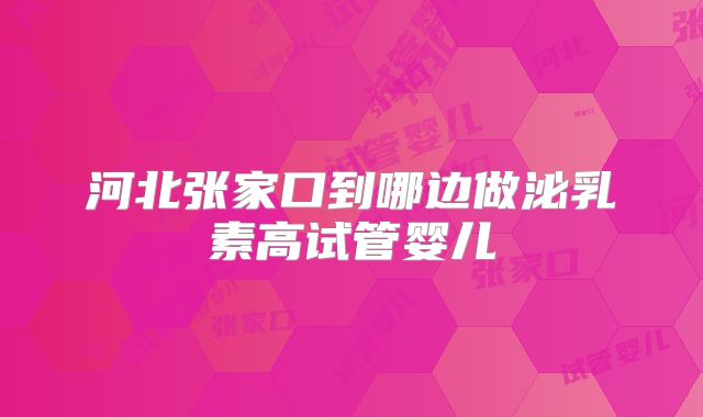 河北张家口到哪边做泌乳素高试管婴儿