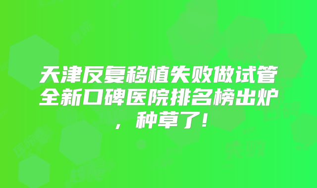 天津反复移植失败做试管全新口碑医院排名榜出炉，种草了!