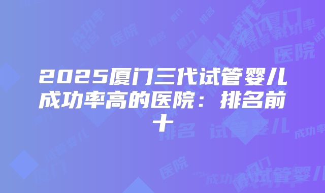 2025厦门三代试管婴儿成功率高的医院：排名前十
