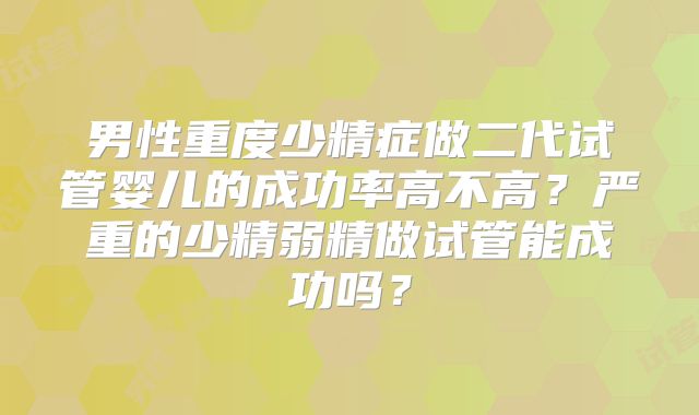 男性重度少精症做二代试管婴儿的成功率高不高？严重的少精弱精做试管能成功吗？