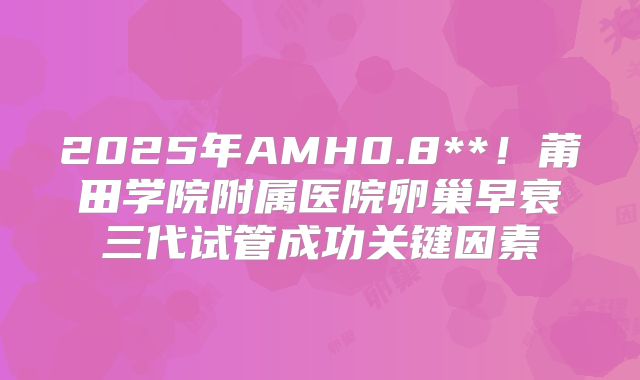 2025年AMH0.8**！莆田学院附属医院卵巢早衰三代试管成功关键因素