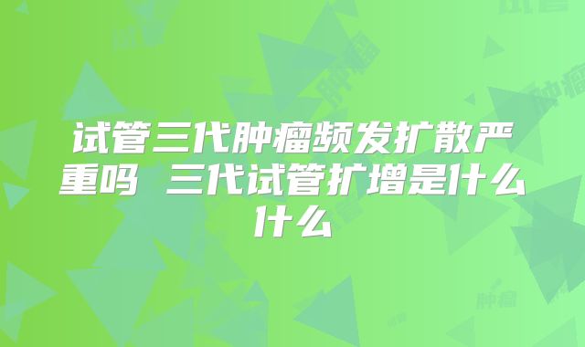 试管三代肿瘤频发扩散严重吗 三代试管扩增是什么什么