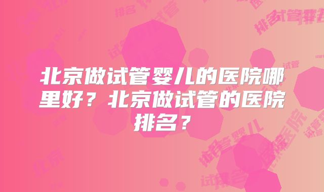 北京做试管婴儿的医院哪里好？北京做试管的医院排名？