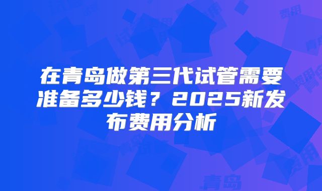 在青岛做第三代试管需要准备多少钱?2025新发布费用分析