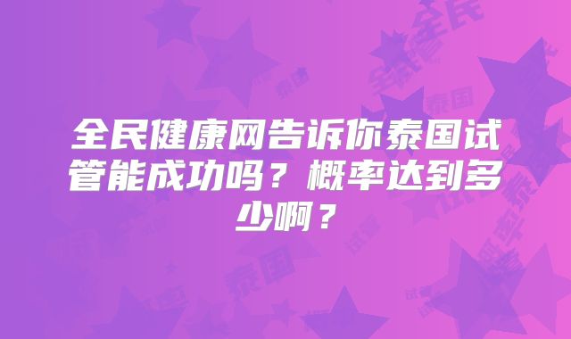 全民健康网告诉你泰国试管能成功吗？概率达到多少啊？