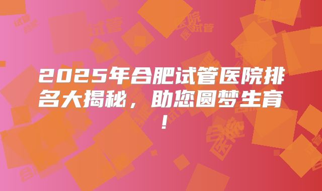 2025年合肥试管医院排名大揭秘，助您圆梦生育！