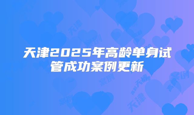 天津2025年高龄单身试管成功案例更新