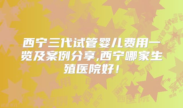 西宁三代试管婴儿费用一览及案例分享,西宁哪家生殖医院好!