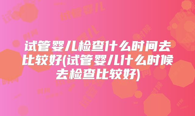试管婴儿检查什么时间去比较好(试管婴儿什么时候去检查比较好)