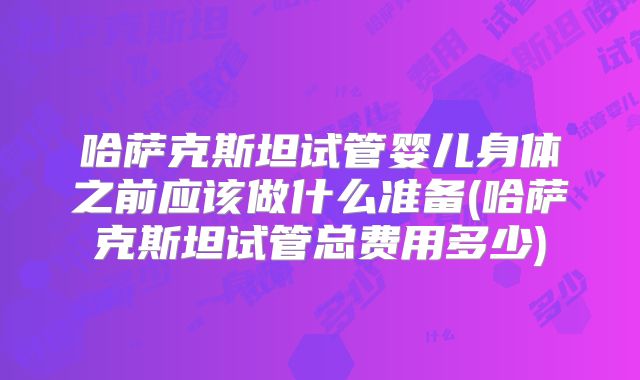 哈萨克斯坦试管婴儿身体之前应该做什么准备(哈萨克斯坦试管总费用多少)