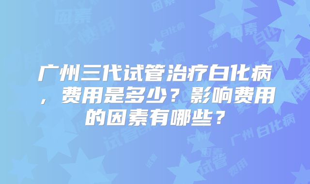 广州三代试管治疗白化病，费用是多少？影响费用的因素有哪些？