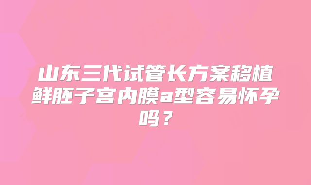 山东三代试管长方案移植鲜胚子宫内膜a型容易怀孕吗？