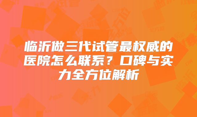 临沂做三代试管最权威的医院怎么联系？口碑与实力全方位解析