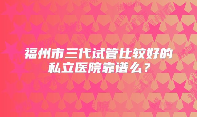 福州市三代试管比较好的私立医院靠谱么？
