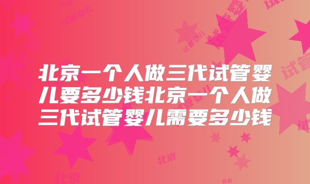 北京一个人做三代试管婴儿要多少钱北京一个人做三代试管婴儿需要多少钱