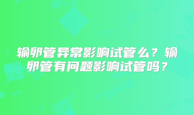 输卵管异常影响试管么？输卵管有问题影响试管吗？