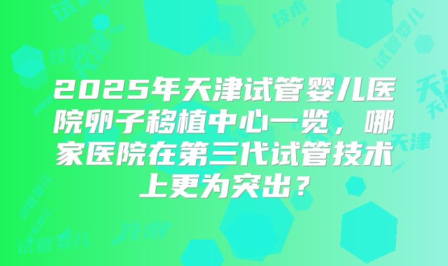 2025年天津试管婴儿医院卵子移植中心一览，哪家医院在第三代试管技术上更为突出？