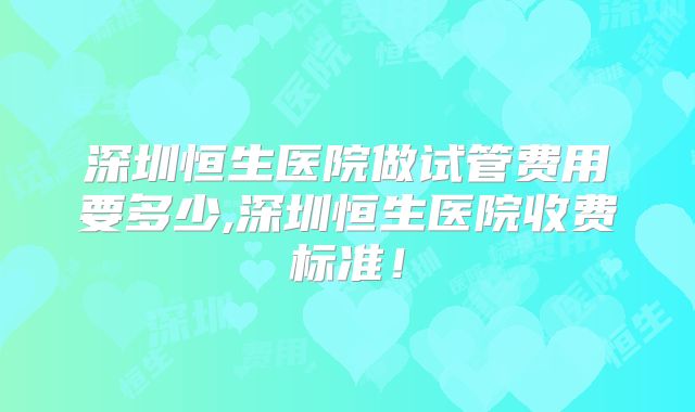 深圳恒生医院做试管费用要多少,深圳恒生医院收费标准！
