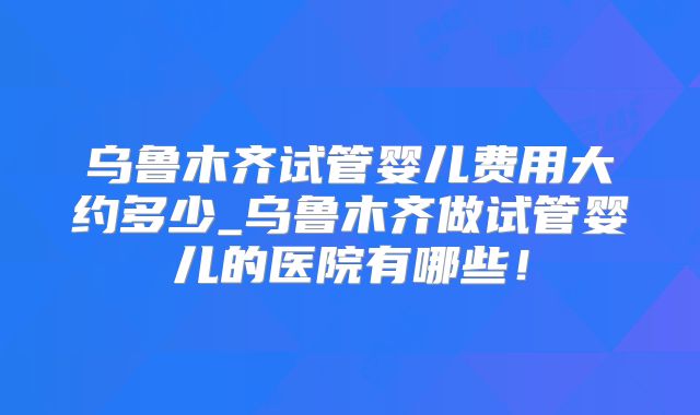 乌鲁木齐试管婴儿费用大约多少_乌鲁木齐做试管婴儿的医院有哪些！