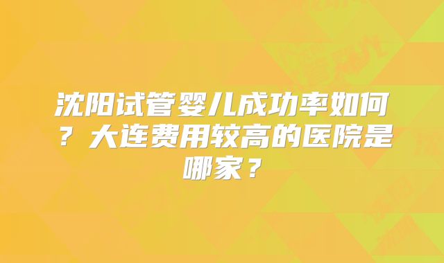 沈阳试管婴儿成功率如何？大连费用较高的医院是哪家？
