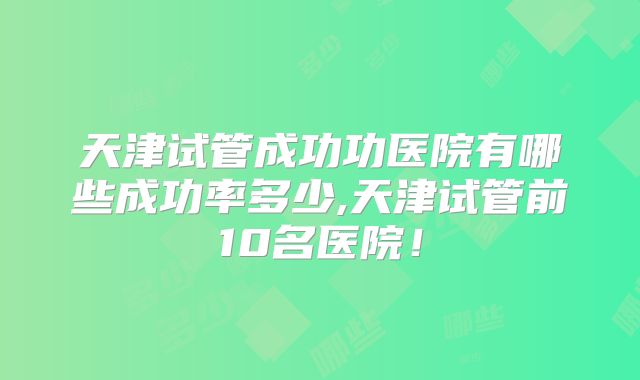 天津试管成功功医院有哪些成功率多少,天津试管前10名医院!