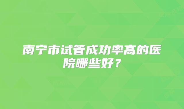 南宁市试管成功率高的医院哪些好？