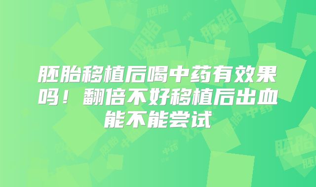 胚胎移植后喝中药有效果吗！翻倍不好移植后出血能不能尝试