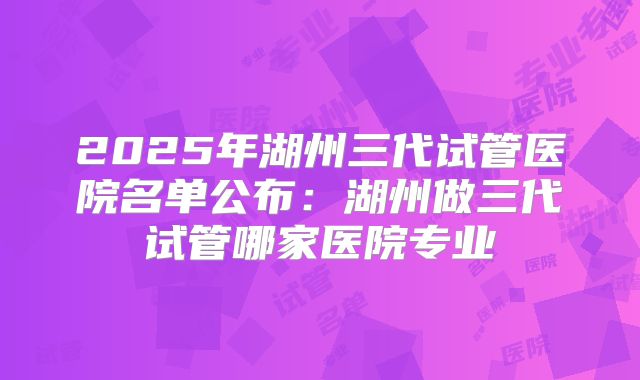2025年湖州三代试管医院名单公布：湖州做三代试管哪家医院专业
