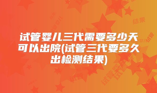试管婴儿三代需要多少天可以出院(试管三代要多久出检测结果)
