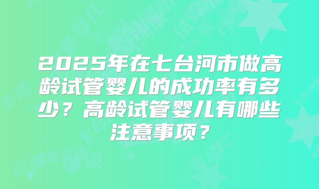 2025年在七台河市做高龄试管婴儿的成功率有多少？高龄试管婴儿有哪些注意事项？